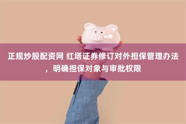 正规炒股配资网 红塔证券修订对外担保管理办法，明确担保对象与审批权限