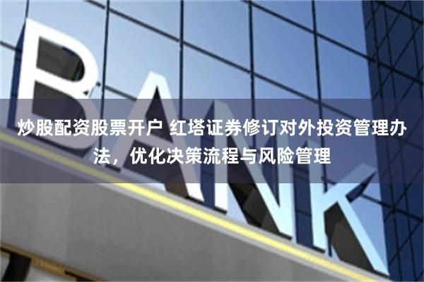 炒股配资股票开户 红塔证券修订对外投资管理办法，优化决策流程与风险管理