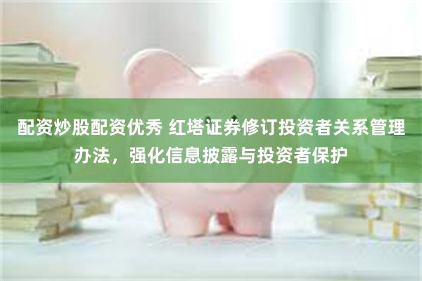 配资炒股配资优秀 红塔证券修订投资者关系管理办法，强化信息披露与投资者保护