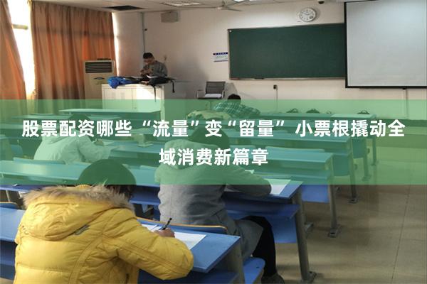股票配资哪些 “流量”变“留量” 小票根撬动全域消费新篇章