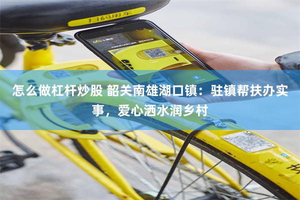 怎么做杠杆炒股 韶关南雄湖口镇：驻镇帮扶办实事，爱心洒水润乡村