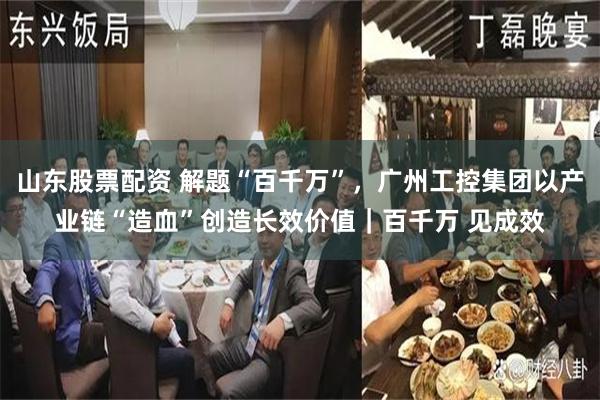 山东股票配资 解题“百千万”，广州工控集团以产业链“造血”创造长效价值｜百千万 见成效