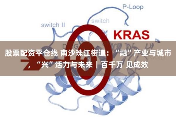股票配资平仓线 南沙珠江街道：“融”产业与城市，“兴”活力与未来｜百千万 见成效