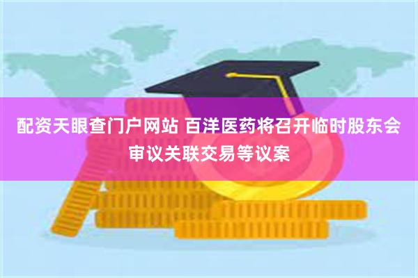 配资天眼查门户网站 百洋医药将召开临时股东会审议关联交易等议案