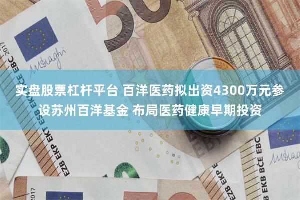 实盘股票杠杆平台 百洋医药拟出资4300万元参设苏州百洋基金 布局医药健康早期投资