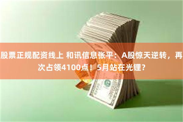 股票正规配资线上 和讯信息张平：A股惊天逆转，再次占领4100点！5月站在光锂？