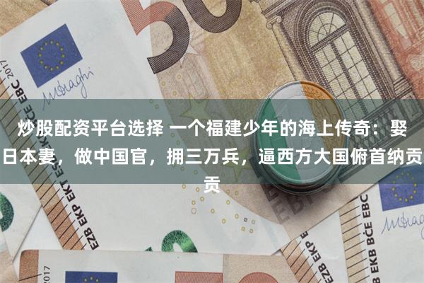炒股配资平台选择 一个福建少年的海上传奇：娶日本妻，做中国官，拥三万兵，逼西方大国俯首纳贡