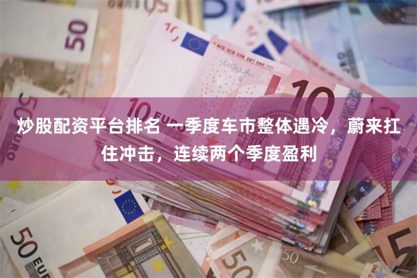 炒股配资平台排名 一季度车市整体遇冷，蔚来扛住冲击，连续两个季度盈利