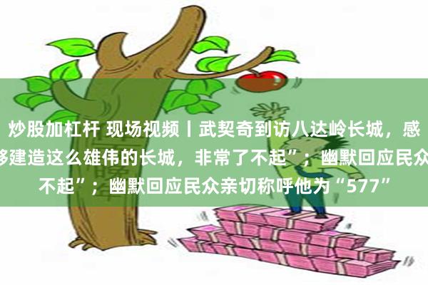 炒股加杠杆 现场视频丨武契奇到访八达岭长城，感慨“古代的中国人能够建造这么雄伟的长城，非常了不起”；幽默回应民众亲切称呼他为“577”