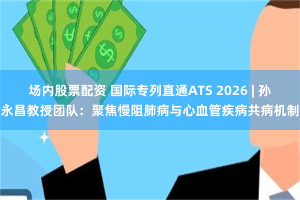 场内股票配资 国际专列直通ATS 2026 | 孙永昌教授团队：聚焦慢阻肺病与心血管疾病共病机制