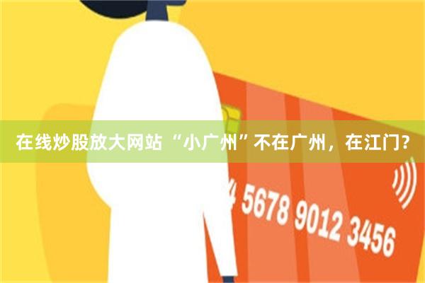 在线炒股放大网站 “小广州”不在广州，在江门？