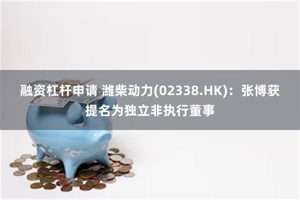 融资杠杆申请 潍柴动力(02338.HK)：张博获提名为独立非执行董事