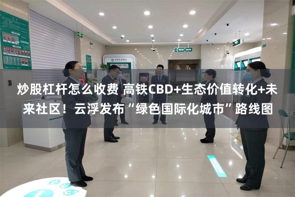 炒股杠杆怎么收费 高铁CBD+生态价值转化+未来社区!云浮发布“绿色国际化城市”路线图