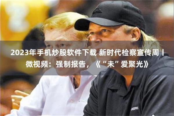 2023年手机炒股软件下载 新时代检察宣传周丨微视频：强制报告，《“未”爱聚光》