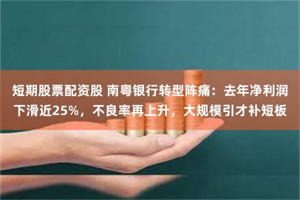 短期股票配资股 南粤银行转型阵痛：去年净利润下滑近25%，不良率再上升，大规模引才补短板