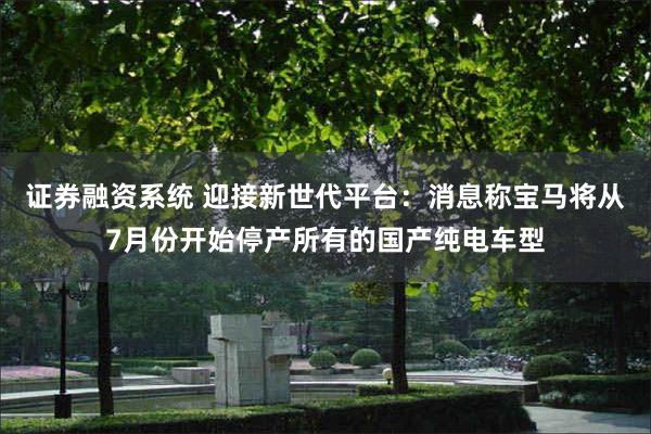 证券融资系统 迎接新世代平台：消息称宝马将从7月份开始停产所有的国产纯电车型