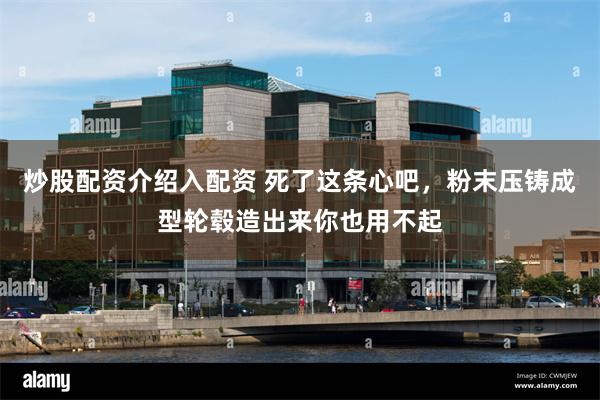 炒股配资介绍入配资 死了这条心吧，粉末压铸成型轮毂造出来你也用不起