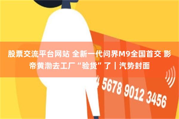 股票交流平台网站 全新一代问界M9全国首交 影帝黄渤去工厂“验货”了｜汽势封面