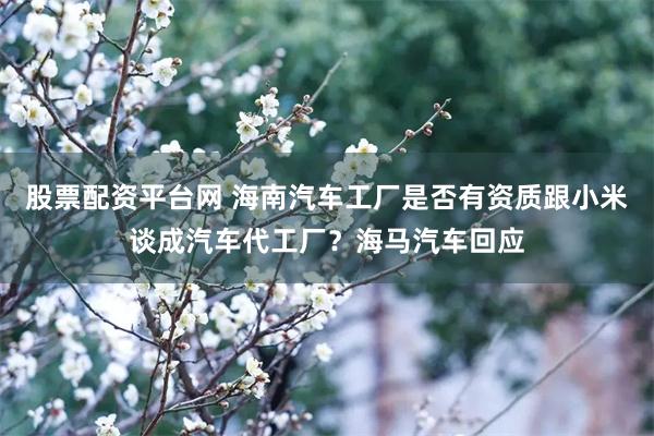 股票配资平台网 海南汽车工厂是否有资质跟小米谈成汽车代工厂？海马汽车回应