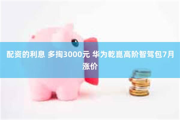 配资的利息 多掏3000元 华为乾崑高阶智驾包7月涨价