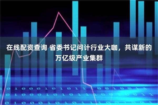 在线配资查询 省委书记问计行业大咖，共谋新的万亿级产业集群