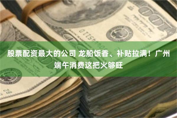 股票配资最大的公司 龙船饭香、补贴拉满!广州端午消费这把火够旺