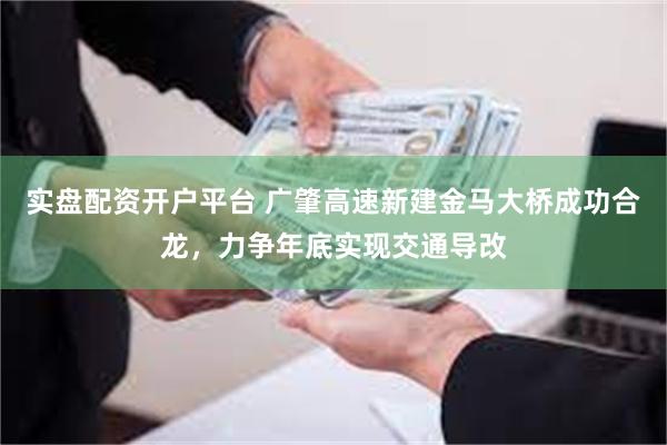 实盘配资开户平台 广肇高速新建金马大桥成功合龙,力争年底实现交通导改
