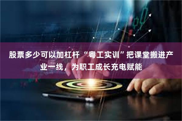 股票多少可以加杠杆 “粤工实训”把课堂搬进产业一线,为职工成长充电赋能