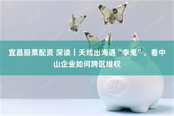 宜昌股票配资 深读|天线出海遇“李鬼”,看中山企业如何跨区维权