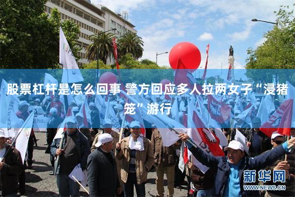 股票杠杆是怎么回事 警方回应多人拉两女子“浸猪笼”游行