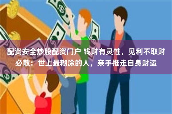 配资安全炒股配资门户 钱财有灵性，见利不取财必散：世上最糊涂的人，亲手推走自身财运