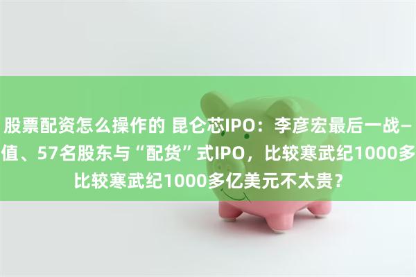 股票配资怎么操作的 昆仑芯IPO：李彦宏最后一战——500亿美元估值、57名股东与“配货”式IPO，比较寒武纪1000多亿美元不太贵？