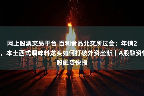 网上股票交易平台 百利食品北交所过会：年销21亿，本土西式调味料龙头如何打破外资垄断丨A股融资快报