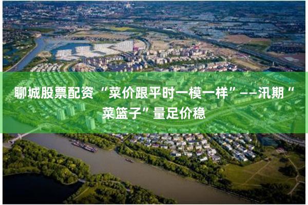 聊城股票配资 “菜价跟平时一模一样”——汛期“菜篮子”量足价稳