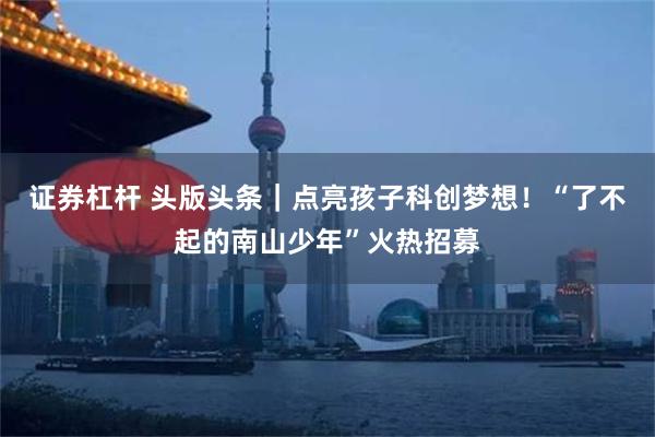 证券杠杆 头版头条|点亮孩子科创梦想!“了不起的南山少年”火热招募