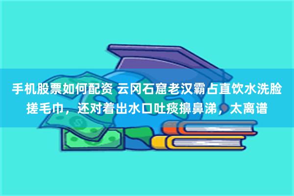 手机股票如何配资 云冈石窟老汉霸占直饮水洗脸搓毛巾，还对着出水口吐痰擤鼻涕，太离谱