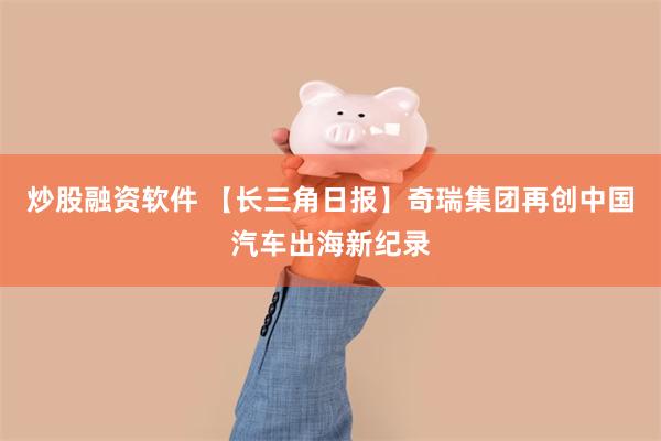 炒股融资软件 【长三角日报】奇瑞集团再创中国汽车出海新纪录
