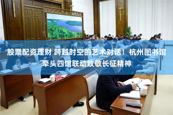 股票配资理财 跨越时空的艺术对话!杭州图书馆牵头四馆联动致敬长征精神