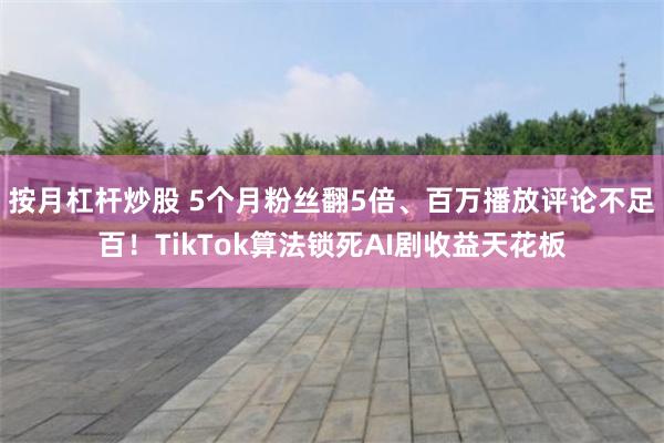 按月杠杆炒股 5个月粉丝翻5倍、百万播放评论不足百！TikTok算法锁死AI剧收益天花板