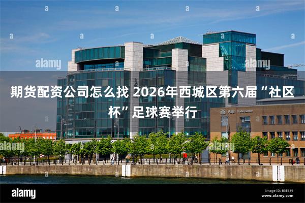 期货配资公司怎么找 2026年西城区第六届“社区杯”足球赛举行