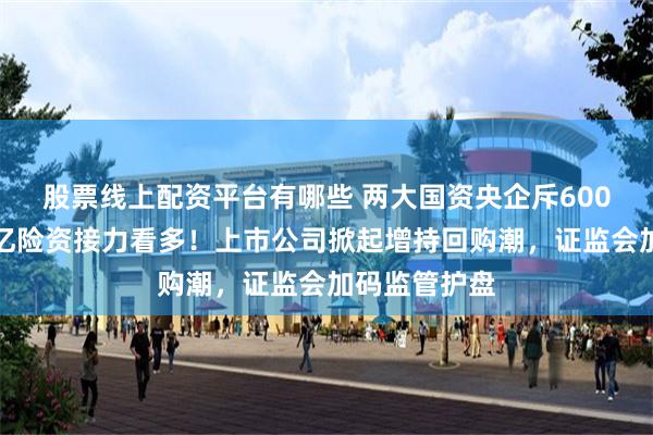 股票线上配资平台有哪些 两大国资央企斥600亿托市，万亿险资接力看多！上市公司掀起增持回购潮，证监会加码监管护盘