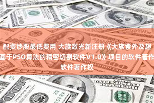 配资炒股最低费用 大族激光新注册《大族紫外及超快基于PSO算法的精密切割软件V1.0》项目的软件著作权