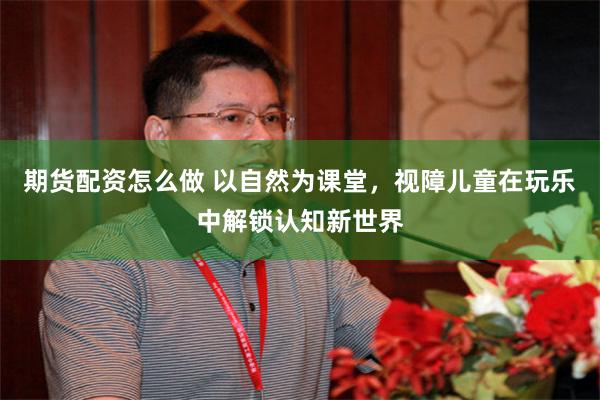 期货配资怎么做 以自然为课堂，视障儿童在玩乐中解锁认知新世界