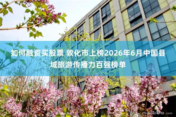 如何融资买股票 敦化市上榜2026年6月中国县域旅游传播力百强榜单