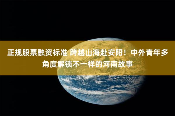 正规股票融资标准 跨越山海赴安阳！中外青年多角度解锁不一样的河南故事