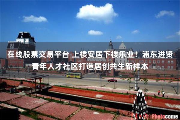 在线股票交易平台 上楼安居下楼乐业！浦东进贤青年人才社区打造居创共生新样本
