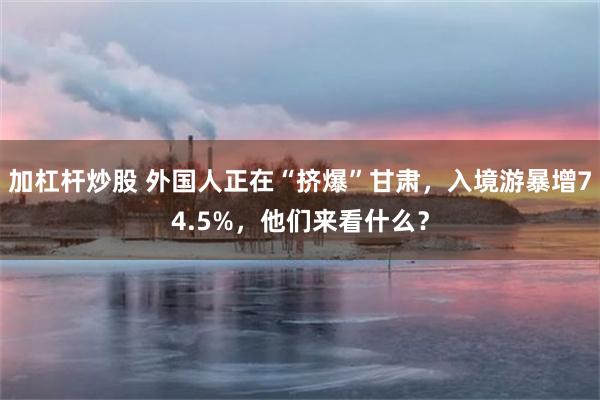 加杠杆炒股 外国人正在“挤爆”甘肃，入境游暴增74.5%，他们来看什么？