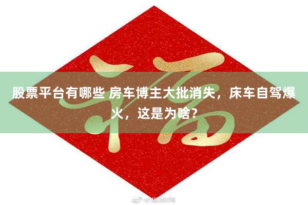 股票平台有哪些 房车博主大批消失，床车自驾爆火，这是为啥？