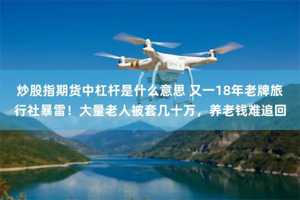 炒股指期货中杠杆是什么意思 又一18年老牌旅行社暴雷！大量老人被套几十万，养老钱难追回