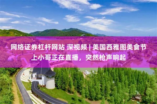 网络证券杠杆网站 深视频 | 美国西雅图美食节上小哥正在直播，突然枪声响起